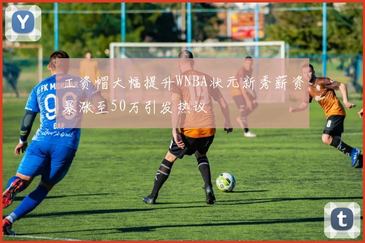 工资帽大幅提升WNBA状元新秀薪资暴涨至50万引发热议