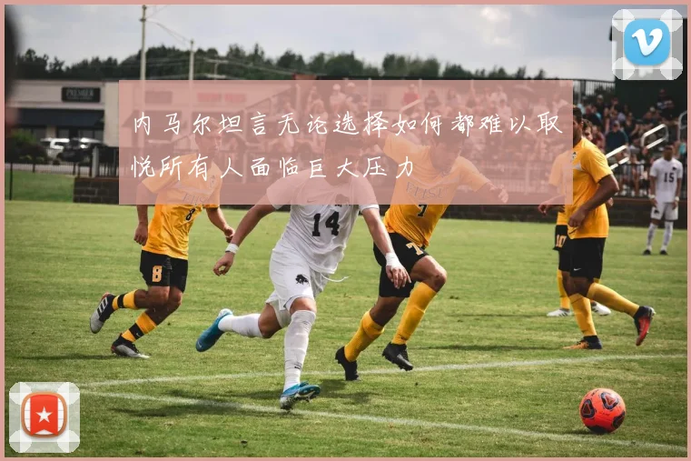 内马尔坦言无论选择如何都难以取悦所有人面临巨大压力