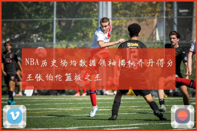 NBA历史场均数据领袖揭秘乔丹得分王张伯伦篮板之王