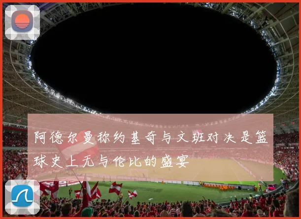 阿德尔曼称约基奇与文班对决是篮球史上无与伦比的盛宴