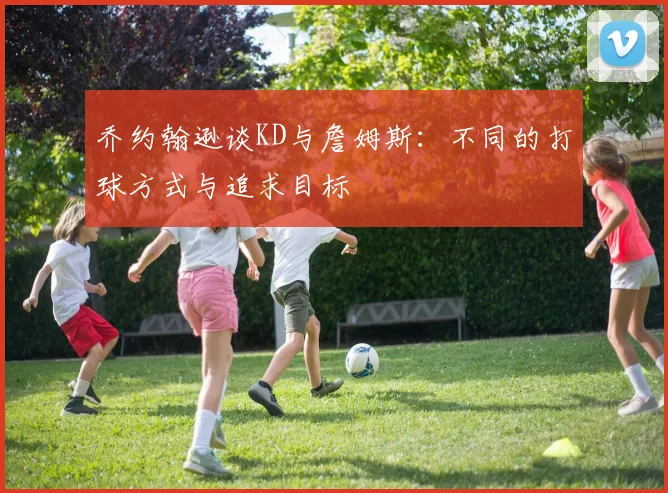 乔约翰逊谈KD与詹姆斯：不同的打球方式与追求目标