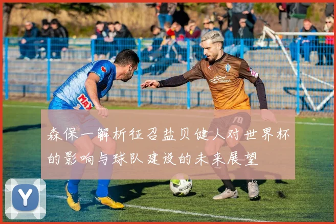 森保一解析征召盐贝健人对世界杯的影响与球队建设的未来展望