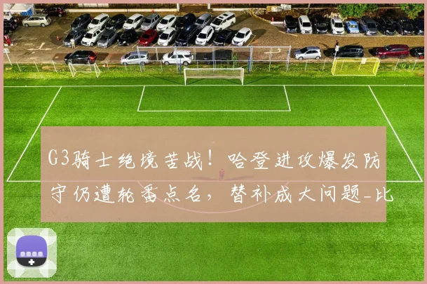 G3骑士绝境苦战！哈登进攻爆发防守仍遭轮番点名，替补成大问题_比赛_1_CBA