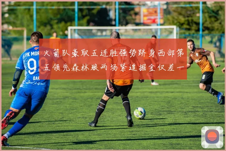 火箭队豪取五连胜强势跻身西部第五领先森林狼两场紧追掘金仅差一场