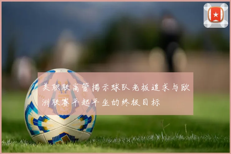 美职联高管揭示球队老板追求与欧洲联赛平起平坐的终极目标