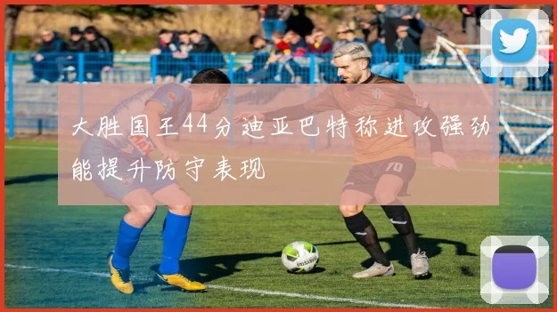 大胜国王44分迪亚巴特称进攻强劲能提升防守表现