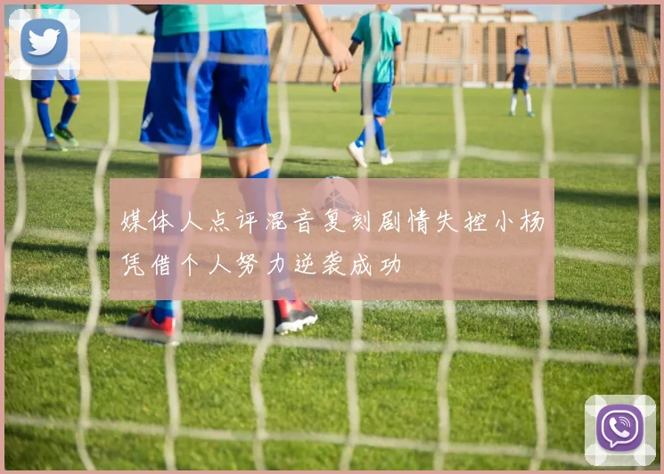 媒体人点评混音复刻剧情失控小杨凭借个人努力逆袭成功
